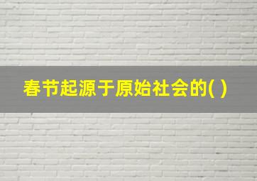 春节起源于原始社会的( )